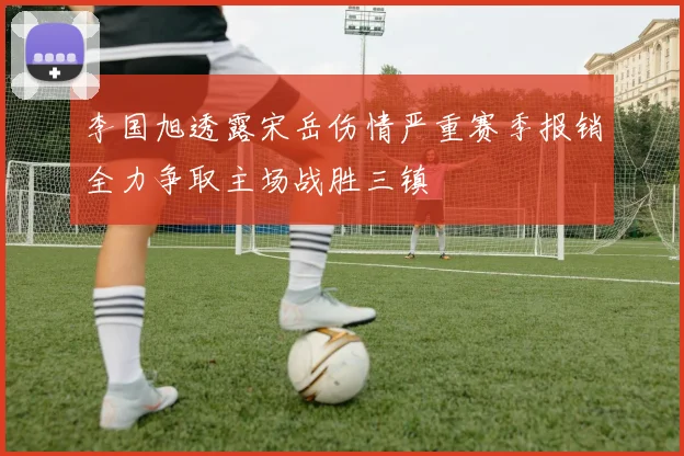 李国旭透露宋岳伤情严重赛季报销全力争取主场战胜三镇