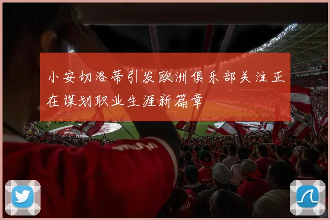 小安切洛蒂引发欧洲俱乐部关注正在谋划职业生涯新篇章