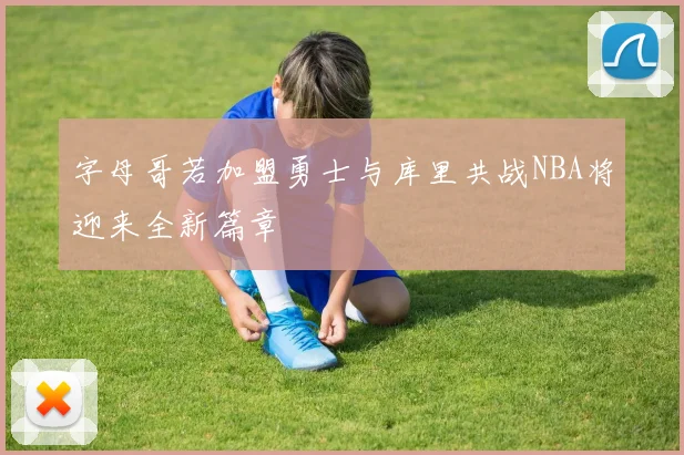 字母哥若加盟勇士与库里共战NBA将迎来全新篇章