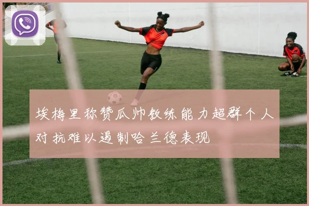 埃梅里称赞瓜帅教练能力超群个人对抗难以遏制哈兰德表现