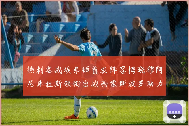 热刺客战埃弗顿首发阵容揭晓穆阿尼库杜斯领衔出战西蒙斯波罗助力