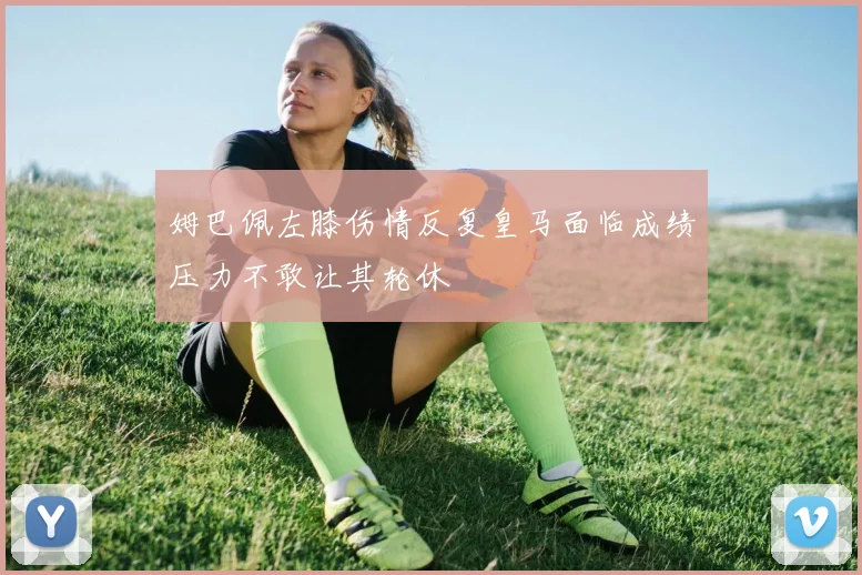 姆巴佩左膝伤情反复皇马面临成绩压力不敢让其轮休