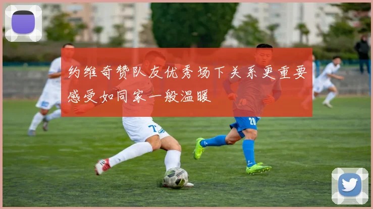 约维奇赞队友优秀场下关系更重要感受如同家一般温暖