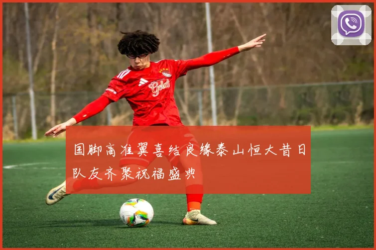 国脚高准翼喜结良缘泰山恒大昔日队友齐聚祝福盛典