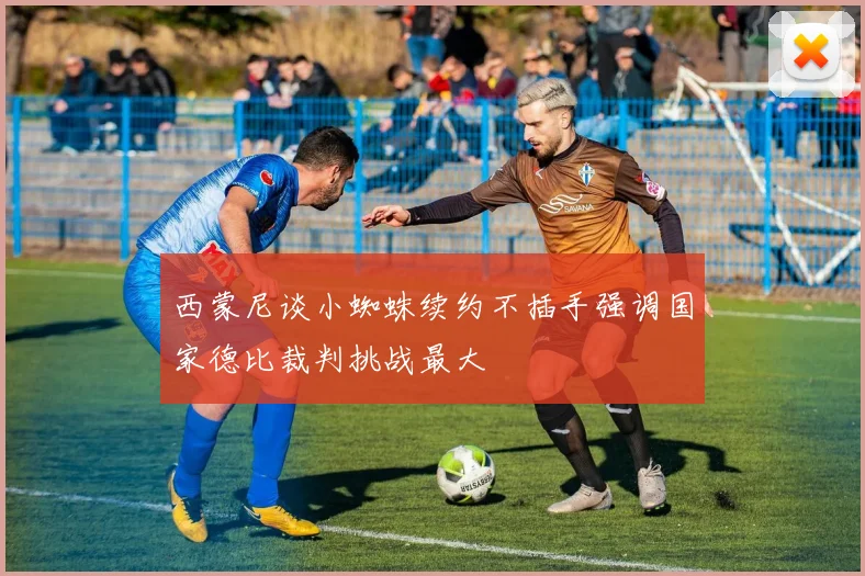 西蒙尼谈小蜘蛛续约不插手强调国家德比裁判挑战最大