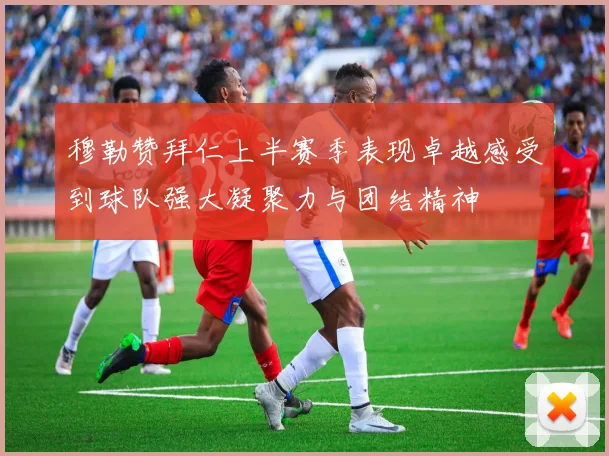 穆勒赞拜仁上半赛季表现卓越感受到球队强大凝聚力与团结精神