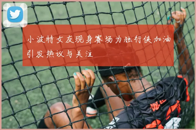 小波特女友现身赛场为独行侠加油引发热议与关注