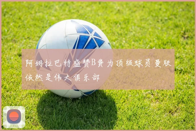 阿姆拉巴特盛赞B费为顶级球员曼联依然是伟大俱乐部