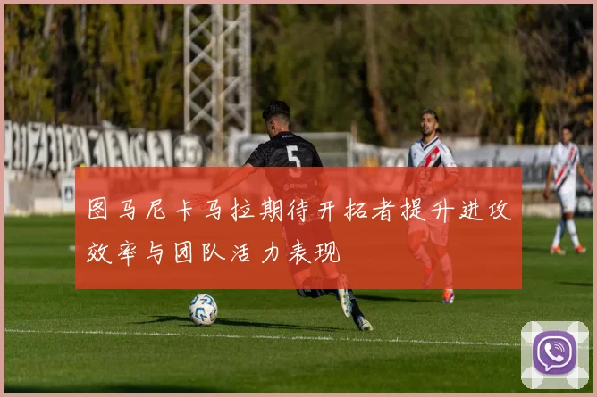 图马尼卡马拉期待开拓者提升进攻效率与团队活力表现