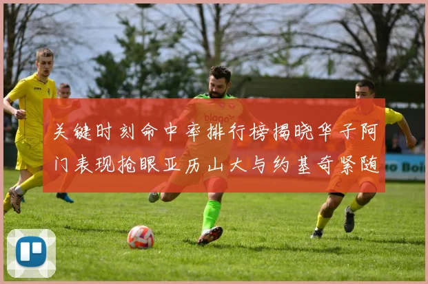 关键时刻命中率排行榜揭晓华子阿门表现抢眼亚历山大与约基奇紧随其后