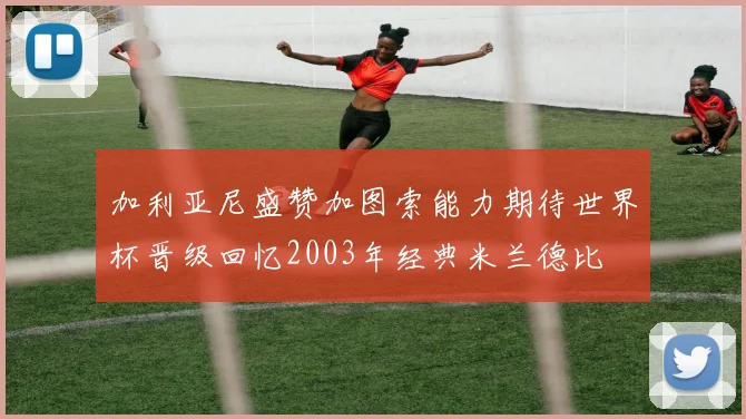 加利亚尼盛赞加图索能力期待世界杯晋级回忆2003年经典米兰德比